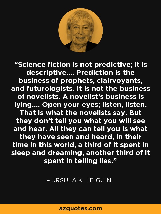 Science fiction is not predictive; it is descriptive.... Prediction is the business of prophets, clairvoyants, and futurologists. It is not the business of novelists. A novelist's business is lying.... Open your eyes; listen, listen. That is what the novelists say. But they don't tell you what you will see and hear. All they can tell you is what they have seen and heard, in their time in this world, a third of it spent in sleep and dreaming, another third of it spent in telling lies. - Ursula K. Le Guin