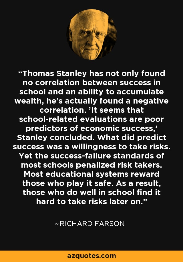 Thomas Stanley has not only found no correlation between success in school and an ability to accumulate wealth, he's actually found a negative correlation. 'It seems that school-related evaluations are poor predictors of economic success,' Stanley concluded. What did predict success was a willingness to take risks. Yet the success-failure standards of most schools penalized risk takers. Most educational systems reward those who play it safe. As a result, those who do well in school find it hard to take risks later on. - Richard Farson