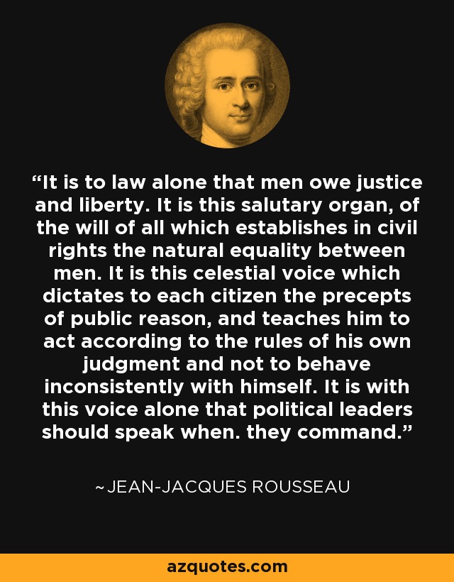 It is to law alone that men owe justice and liberty. It is this salutary organ, of the will of all which establishes in civil rights the natural equality between men. It is this celestial voice which dictates to each citizen the precepts of public reason, and teaches him to act according to the rules of his own judgment and not to behave inconsistently with himself. It is with this voice alone that political leaders should speak when. they command. - Jean-Jacques Rousseau