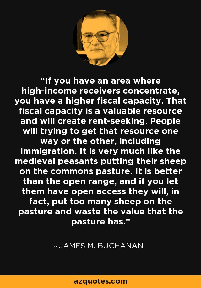 If you have an area where high-income receivers concentrate, you have a higher fiscal capacity. That fiscal capacity is a valuable resource and will create rent-seeking. People will trying to get that resource one way or the other, including immigration. It is very much like the medieval peasants putting their sheep on the commons pasture. It is better than the open range, and if you let them have open access they will, in fact, put too many sheep on the pasture and waste the value that the pasture has. - James M. Buchanan