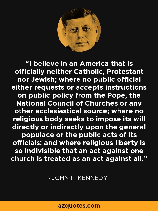 I believe in an America that is officially neither Catholic, Protestant nor Jewish; where no public official either requests or accepts instructions on public policy from the Pope, the National Council of Churches or any other ecclesiastical source; where no religious body seeks to impose its will directly or indirectly upon the general populace or the public acts of its officials; and where religious liberty is so indivisible that an act against one church is treated as an act against all. - John F. Kennedy