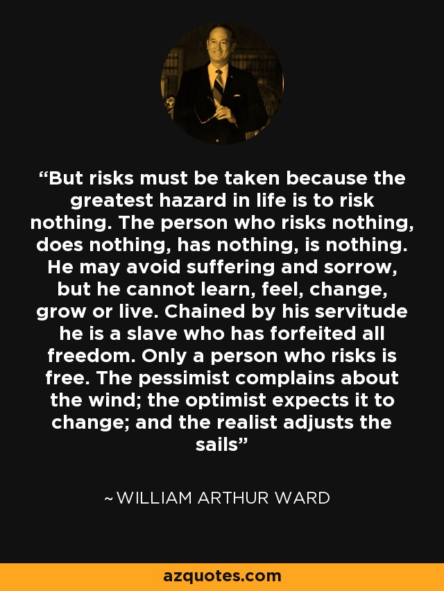 But risks must be taken because the greatest hazard in life is to risk nothing. The person who risks nothing, does nothing, has nothing, is nothing. He may avoid suffering and sorrow, but he cannot learn, feel, change, grow or live. Chained by his servitude he is a slave who has forfeited all freedom. Only a person who risks is free. The pessimist complains about the wind; the optimist expects it to change; and the realist adjusts the sails - William Arthur Ward