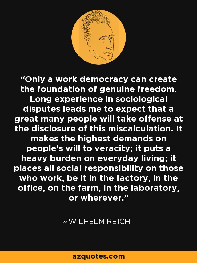 Only a work democracy can create the foundation of genuine freedom. Long experience in sociological disputes leads me to expect that a great many people will take offense at the disclosure of this miscalculation. It makes the highest demands on people's will to veracity; it puts a heavy burden on everyday living; it places all social responsibility on those who work, be it in the factory, in the office, on the farm, in the laboratory, or wherever. - Wilhelm Reich