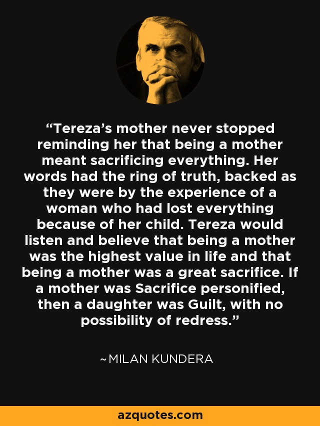 Tereza's mother never stopped reminding her that being a mother meant sacrificing everything. Her words had the ring of truth, backed as they were by the experience of a woman who had lost everything because of her child. Tereza would listen and believe that being a mother was the highest value in life and that being a mother was a great sacrifice. If a mother was Sacrifice personified, then a daughter was Guilt, with no possibility of redress. - Milan Kundera