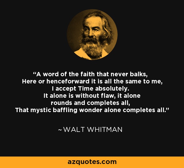 A word of the faith that never balks, Here or henceforward it is all the same to me, I accept Time absolutely. It alone is without flaw, it alone rounds and completes all, That mystic baffling wonder alone completes all. - Walt Whitman