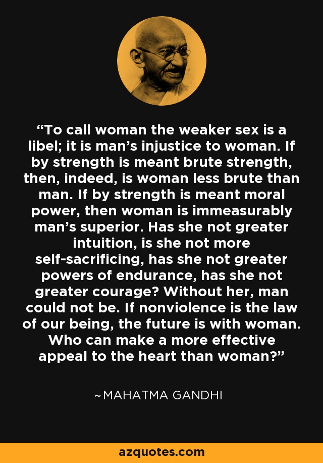 To call woman the weaker sex is a libel; it is man's injustice to woman. If by strength is meant brute strength, then, indeed, is woman less brute than man. If by strength is meant moral power, then woman is immeasurably man's superior. Has she not greater intuition, is she not more self-sacrificing, has she not greater powers of endurance, has she not greater courage? Without her, man could not be. If nonviolence is the law of our being, the future is with woman. Who can make a more effective appeal to the heart than woman? - Mahatma Gandhi