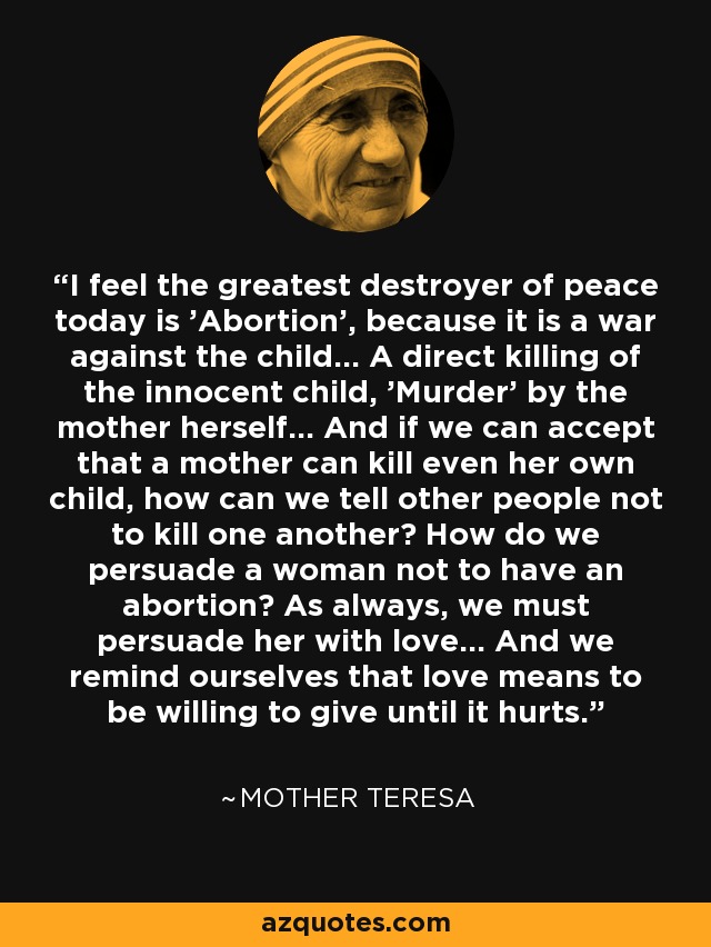 I feel the greatest destroyer of peace today is 'Abortion', because it is a war against the child... A direct killing of the innocent child, 'Murder' by the mother herself... And if we can accept that a mother can kill even her own child, how can we tell other people not to kill one another? How do we persuade a woman not to have an abortion? As always, we must persuade her with love... And we remind ourselves that love means to be willing to give until it hurts. - Mother Teresa