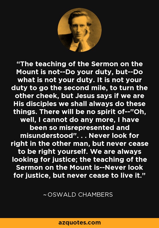 The teaching of the Sermon on the Mount is not--Do your duty, but--Do what is not your duty. It is not your duty to go the second mile, to turn the other cheek, but Jesus says if we are His disciples we shall always do these things. There will be no spirit of--