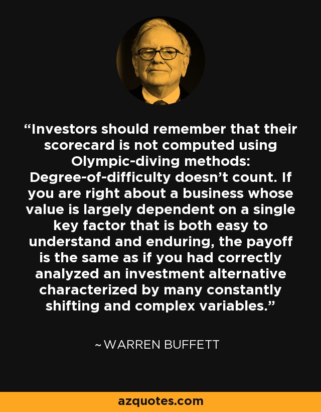 Investors should remember that their scorecard is not computed using Olympic-diving methods: Degree-of-difficulty doesn't count. If you are right about a business whose value is largely dependent on a single key factor that is both easy to understand and enduring, the payoff is the same as if you had correctly analyzed an investment alternative characterized by many constantly shifting and complex variables. - Warren Buffett