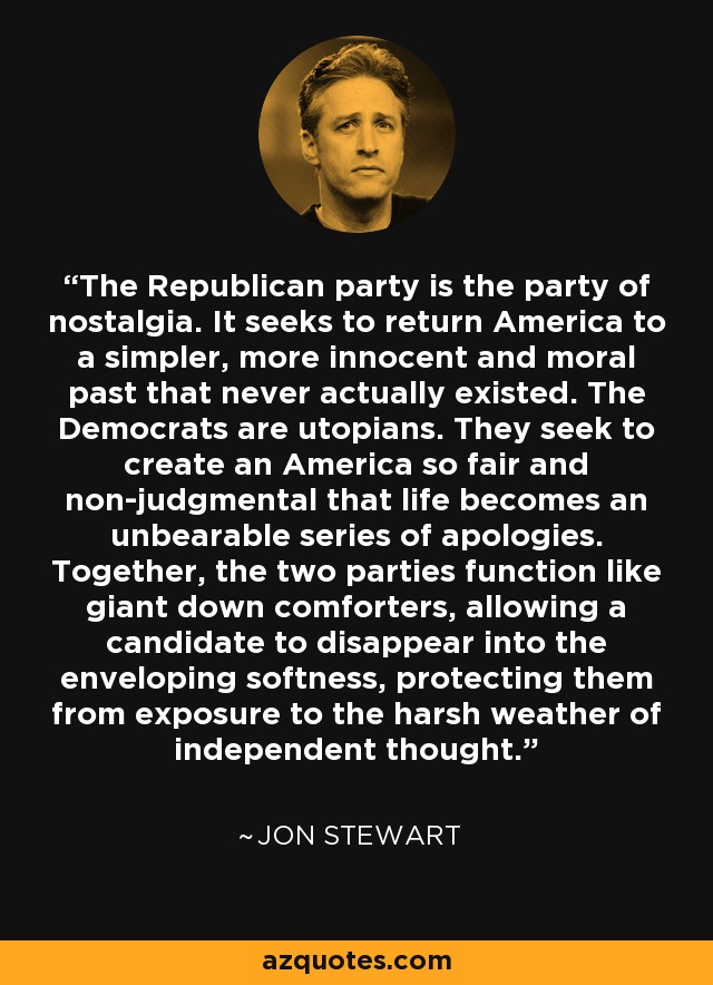 El partido republicano es el partido de la nostalgia. Pretende devolver a América a un pasado más simple, inocente y moral que en realidad nunca existió. Los demócratas son utópicos. Pretenden crear una América tan justa y libre de prejuicios que la vida se convierta en una insoportable serie de disculpas. Juntos, los dos partidos funcionan como gigantescos edredones, que permiten a un candidato desaparecer en la suavidad envolvente, protegiéndolo de la exposición al duro clima del pensamiento independiente. - Jon Stewart