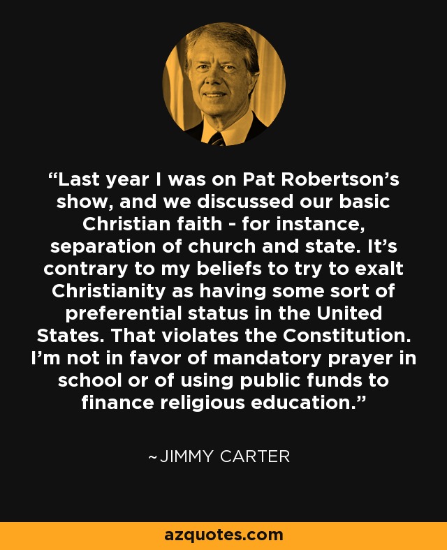 Last year I was on Pat Robertson's show, and we discussed our basic Christian faith - for instance, separation of church and state. It's contrary to my beliefs to try to exalt Christianity as having some sort of preferential status in the United States. That violates the Constitution. I'm not in favor of mandatory prayer in school or of using public funds to finance religious education. - Jimmy Carter