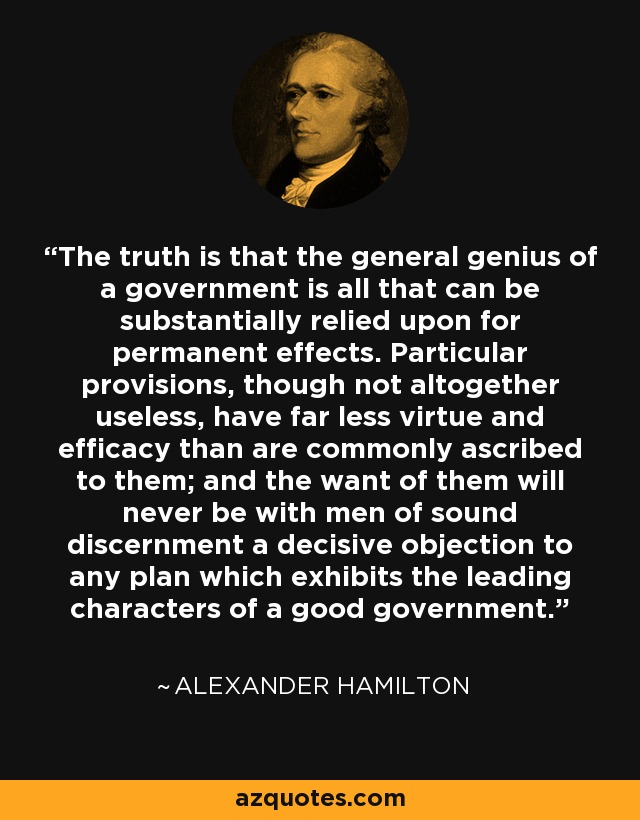 The truth is that the general genius of a government is all that can be substantially relied upon for permanent effects. Particular provisions, though not altogether useless, have far less virtue and efficacy than are commonly ascribed to them; and the want of them will never be with men of sound discernment a decisive objection to any plan which exhibits the leading characters of a good government. - Alexander Hamilton