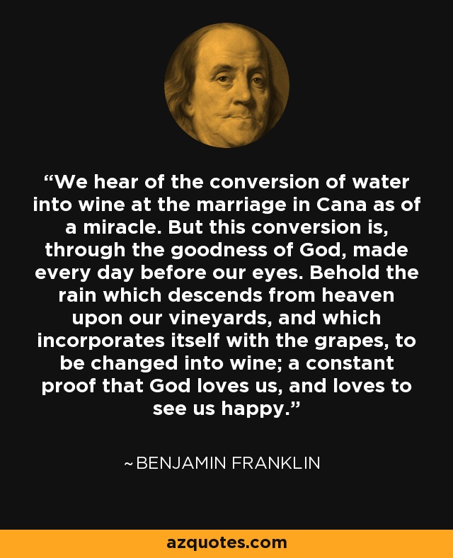 We hear of the conversion of water into wine at the marriage in Cana as of a miracle. But this conversion is, through the goodness of God, made every day before our eyes. Behold the rain which descends from heaven upon our vineyards, and which incorporates itself with the grapes, to be changed into wine; a constant proof that God loves us, and loves to see us happy. - Benjamin Franklin