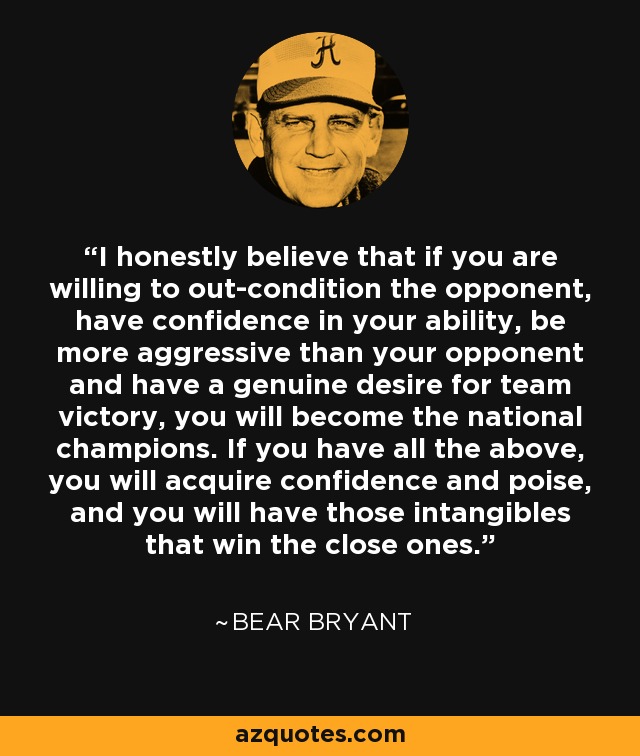 I honestly believe that if you are willing to out-condition the opponent, have confidence in your ability, be more aggressive than your opponent and have a genuine desire for team victory, you will become the national champions. If you have all the above, you will acquire confidence and poise, and you will have those intangibles that win the close ones. - Bear Bryant