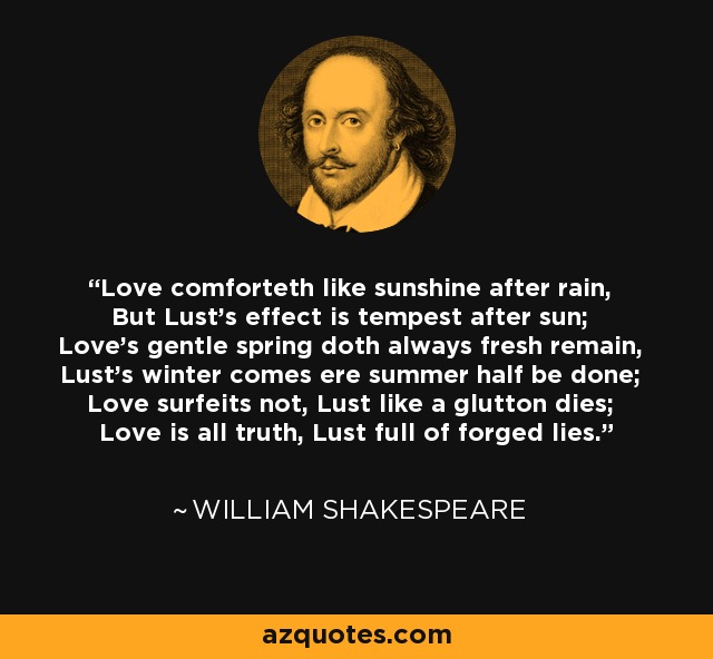 Love comforteth like sunshine after rain, But Lust's effect is tempest after sun; Love's gentle spring doth always fresh remain, Lust's winter comes ere summer half be done; Love surfeits not, Lust like a glutton dies; Love is all truth, Lust full of forged lies. - William Shakespeare