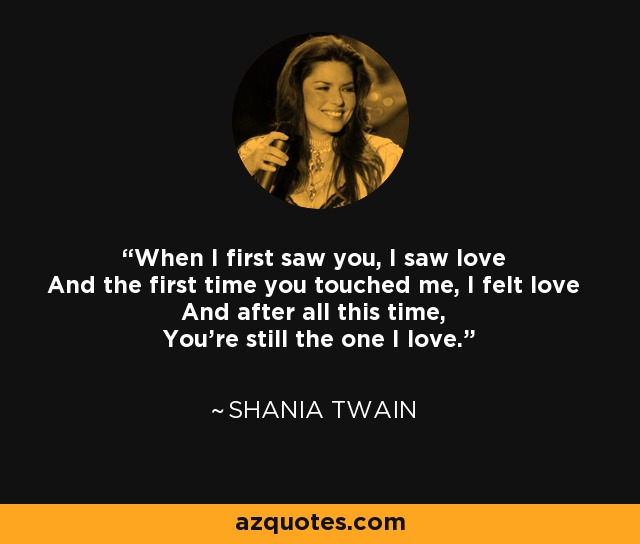 When I first saw you, I saw love And the first time you touched me, I felt love And after all this time, You're still the one I love. - Shania Twain