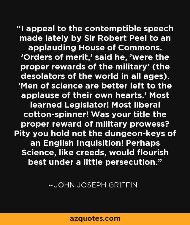 Apelo al despreciable discurso pronunciado recientemente por Sir Robert Peel ante una aplaudidora Cámara de los Comunes. Las órdenes del mérito", dijo, "eran las recompensas propias de los militares" (los desoladores del mundo en todas las épocas). Los hombres de ciencia son mejor dejados al aplauso de sus propios corazones". ¡Legislador erudito! ¡El más liberal hilandero de algodón! ¿Fue vuestro título la recompensa adecuada a la proeza militar? ¡Lástima que no tenga las llaves de una Inquisición inglesa! Quizás la ciencia, como los credos, florecerían mejor bajo un poco de persecución. - John Joseph Griffin