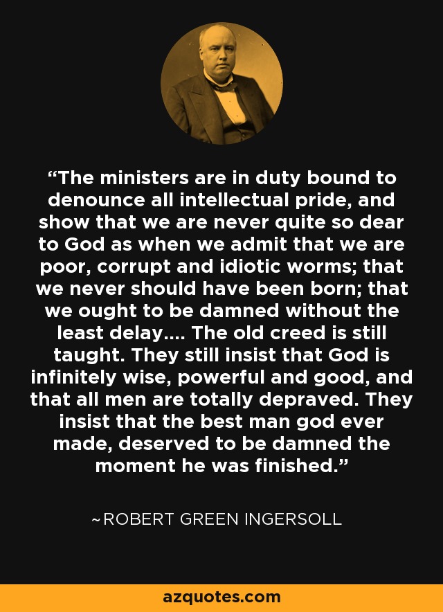 The ministers are in duty bound to denounce all intellectual pride, and show that we are never quite so dear to God as when we admit that we are poor, corrupt and idiotic worms; that we never should have been born; that we ought to be damned without the least delay.... The old creed is still taught. They still insist that God is infinitely wise, powerful and good, and that all men are totally depraved. They insist that the best man god ever made, deserved to be damned the moment he was finished. - Robert Green Ingersoll