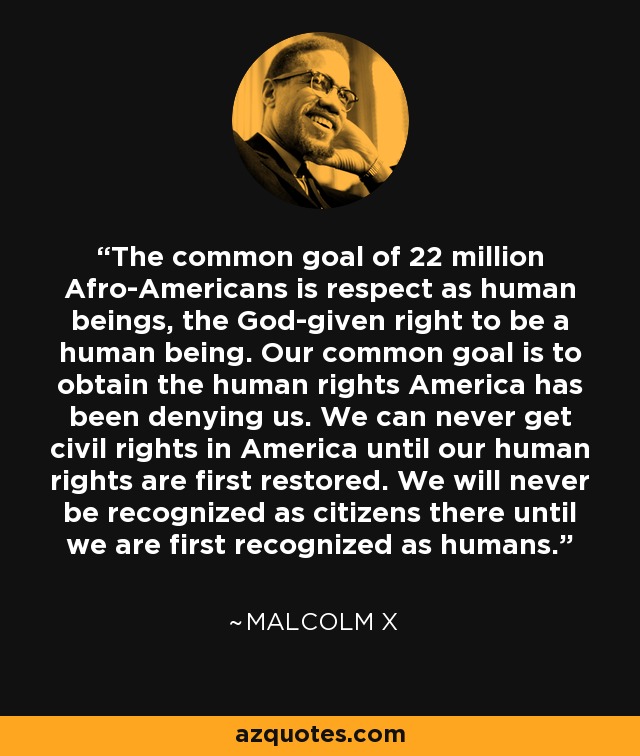 The common goal of 22 million Afro-Americans is respect as human beings, the God-given right to be a human being. Our common goal is to obtain the human rights America has been denying us. We can never get civil rights in America until our human rights are first restored. We will never be recognized as citizens there until we are first recognized as humans. - Malcolm X