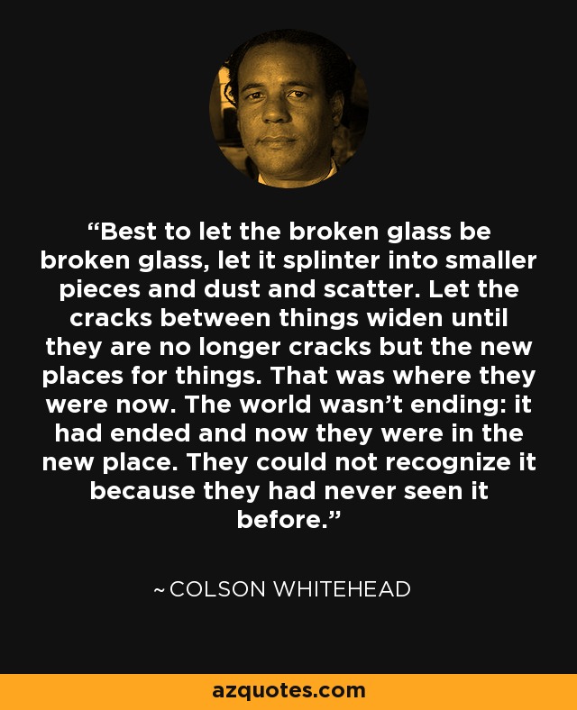Best to let the broken glass be broken glass, let it splinter into smaller pieces and dust and scatter. Let the cracks between things widen until they are no longer cracks but the new places for things. That was where they were now. The world wasn't ending: it had ended and now they were in the new place. They could not recognize it because they had never seen it before. - Colson Whitehead