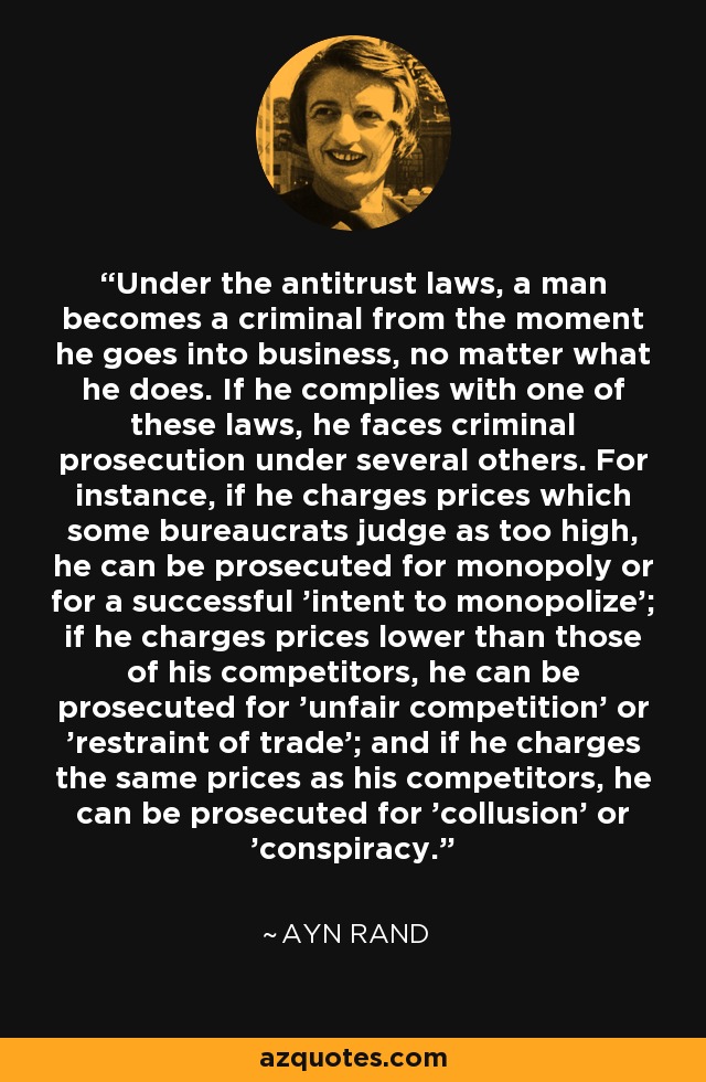 Under the antitrust laws, a man becomes a criminal from the moment he goes into business, no matter what he does. If he complies with one of these laws, he faces criminal prosecution under several others. For instance, if he charges prices which some bureaucrats judge as too high, he can be prosecuted for monopoly or for a successful 'intent to monopolize'; if he charges prices lower than those of his competitors, he can be prosecuted for 'unfair competition' or 'restraint of trade'; and if he charges the same prices as his competitors, he can be prosecuted for 'collusion' or 'conspiracy.' - Ayn Rand