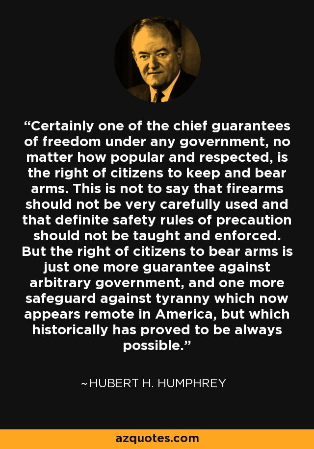 Certainly one of the chief guarantees of freedom under any government, no matter how popular and respected, is the right of citizens to keep and bear arms. This is not to say that firearms should not be very carefully used and that definite safety rules of precaution should not be taught and enforced. But the right of citizens to bear arms is just one more guarantee against arbitrary government, and one more safeguard against tyranny which now appears remote in America, but which historically has proved to be always possible. - Hubert H. Humphrey