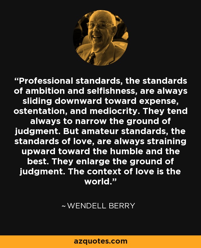 Professional standards, the standards of ambition and selfishness, are always sliding downward toward expense, ostentation, and mediocrity. They tend always to narrow the ground of judgment. But amateur standards, the standards of love, are always straining upward toward the humble and the best. They enlarge the ground of judgment. The context of love is the world. - Wendell Berry