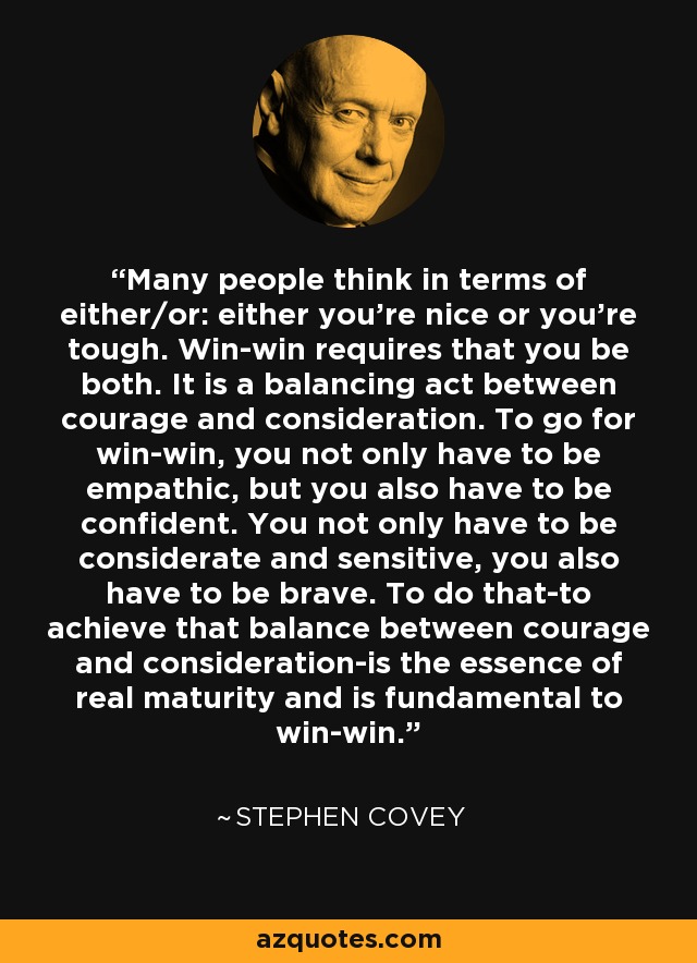 Many people think in terms of either/or: either you're nice or you're tough. Win-win requires that you be both. It is a balancing act between courage and consideration. To go for win-win, you not only have to be empathic, but you also have to be confident. You not only have to be considerate and sensitive, you also have to be brave. To do that-to achieve that balance between courage and consideration-is the essence of real maturity and is fundamental to win-win. - Stephen Covey