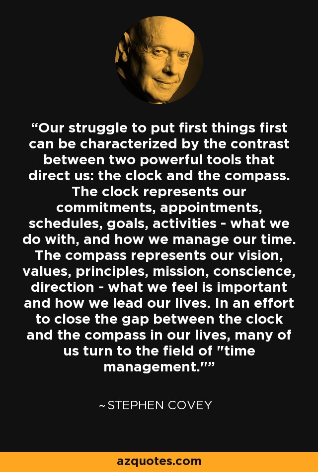 Our struggle to put first things first can be characterized by the contrast between two powerful tools that direct us: the clock and the compass. The clock represents our commitments, appointments, schedules, goals, activities - what we do with, and how we manage our time. The compass represents our vision, values, principles, mission, conscience, direction - what we feel is important and how we lead our lives. In an effort to close the gap between the clock and the compass in our lives, many of us turn to the field of 
