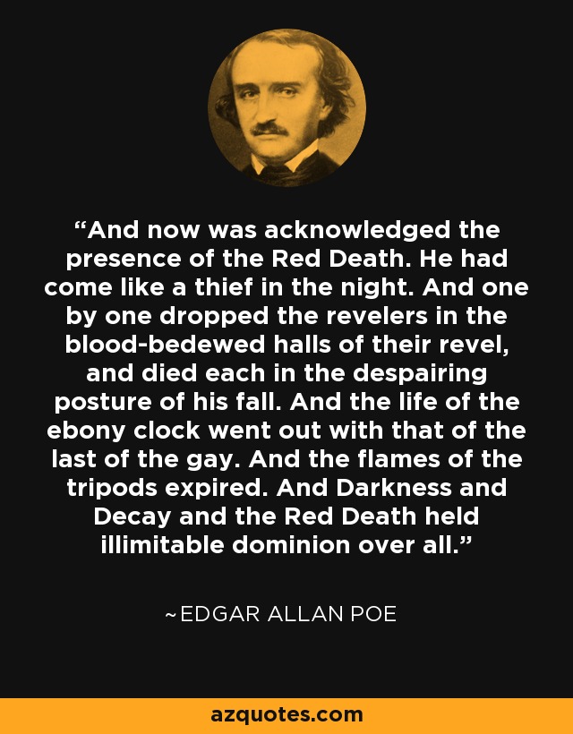 And now was acknowledged the presence of the Red Death. He had come like a thief in the night. And one by one dropped the revelers in the blood-bedewed halls of their revel, and died each in the despairing posture of his fall. And the life of the ebony clock went out with that of the last of the gay. And the flames of the tripods expired. And Darkness and Decay and the Red Death held illimitable dominion over all. - Edgar Allan Poe