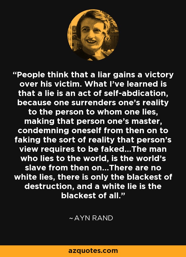 People think that a liar gains a victory over his victim. What I’ve learned is that a lie is an act of self-abdication, because one surrenders one’s reality to the person to whom one lies, making that person one’s master, condemning oneself from then on to faking the sort of reality that person’s view requires to be faked…The man who lies to the world, is the world’s slave from then on…There are no white lies, there is only the blackest of destruction, and a white lie is the blackest of all. - Ayn Rand