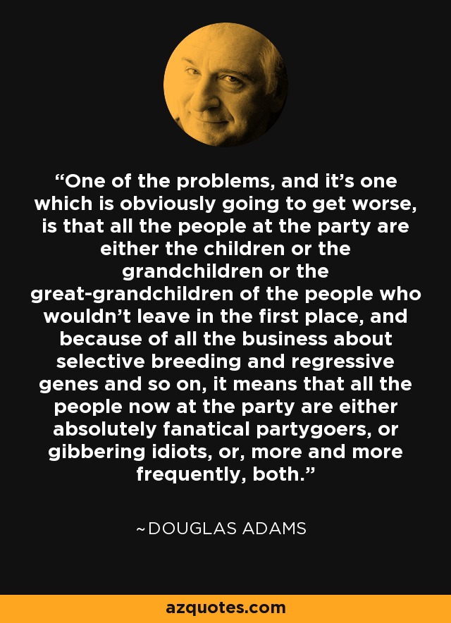 One of the problems, and it's one which is obviously going to get worse, is that all the people at the party are either the children or the grandchildren or the great-grandchildren of the people who wouldn't leave in the first place, and because of all the business about selective breeding and regressive genes and so on, it means that all the people now at the party are either absolutely fanatical partygoers, or gibbering idiots, or, more and more frequently, both. - Douglas Adams
