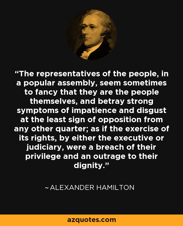 The representatives of the people, in a popular assembly, seem sometimes to fancy that they are the people themselves, and betray strong symptoms of impatience and disgust at the least sign of opposition from any other quarter; as if the exercise of its rights, by either the executive or judiciary, were a breach of their privilege and an outrage to their dignity. - Alexander Hamilton