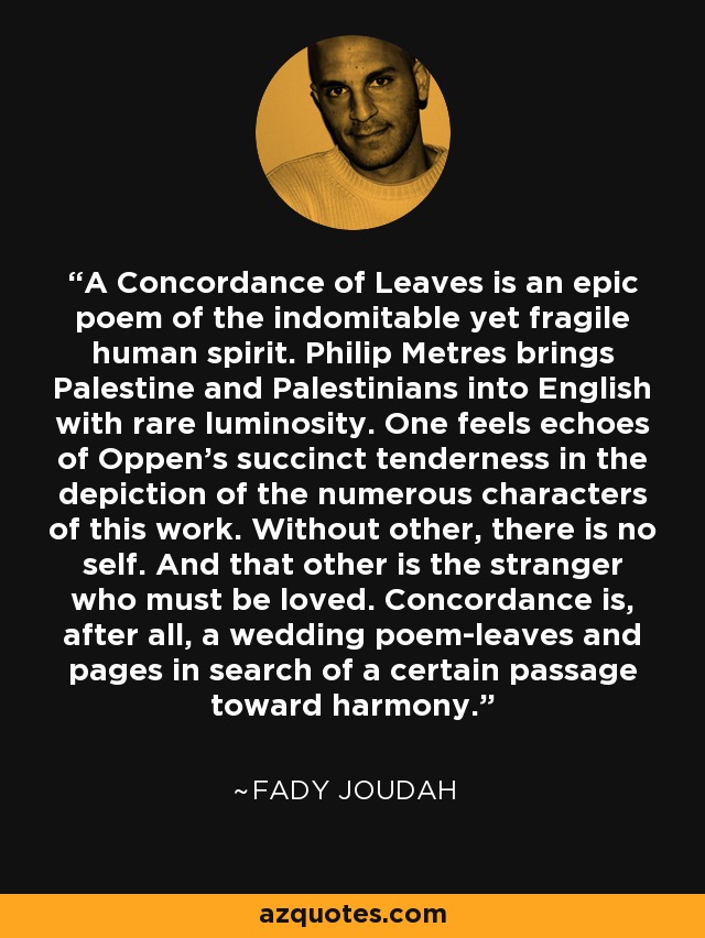 A Concordance of Leaves is an epic poem of the indomitable yet fragile human spirit. Philip Metres brings Palestine and Palestinians into English with rare luminosity. One feels echoes of Oppen's succinct tenderness in the depiction of the numerous characters of this work. Without other, there is no self. And that other is the stranger who must be loved. Concordance is, after all, a wedding poem-leaves and pages in search of a certain passage toward harmony. - Fady Joudah