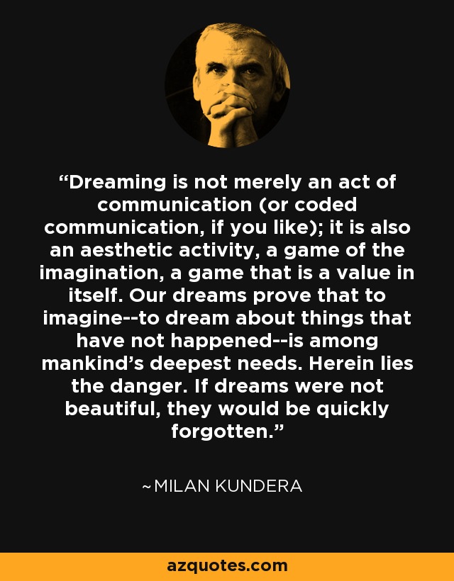 Dreaming is not merely an act of communication (or coded communication, if you like); it is also an aesthetic activity, a game of the imagination, a game that is a value in itself. Our dreams prove that to imagine--to dream about things that have not happened--is among mankind's deepest needs. Herein lies the danger. If dreams were not beautiful, they would be quickly forgotten. - Milan Kundera