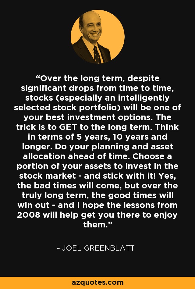 Over the long term, despite significant drops from time to time, stocks (especially an intelligently selected stock portfolio) will be one of your best investment options. The trick is to GET to the long term. Think in terms of 5 years, 10 years and longer. Do your planning and asset allocation ahead of time. Choose a portion of your assets to invest in the stock market - and stick with it! Yes, the bad times will come, but over the truly long term, the good times will win out - and I hope the lessons from 2008 will help get you there to enjoy them. - Joel Greenblatt