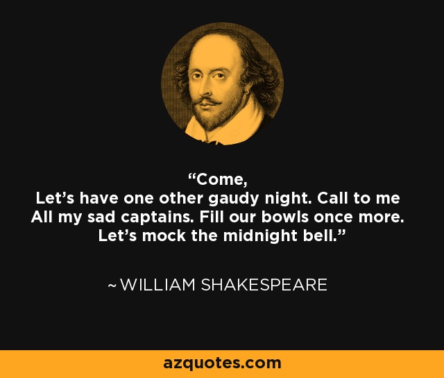 Come, Let's have one other gaudy night. Call to me All my sad captains. Fill our bowls once more. Let's mock the midnight bell. - William Shakespeare