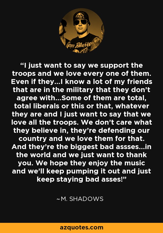 I just want to say we support the troops and we love every one of them. Even if they...I know a lot of my friends that are in the military that they don't agree with...Some of them are total, total liberals or this or that, whatever they are and I just want to say that we love all the troops. We don't care what they believe in, they're defending our country and we love them for that. And they're the biggest bad assses...in the world and we just want to thank you. We hope they enjoy the music and we'll keep pumping it out and just keep staying bad asses! - M. Shadows