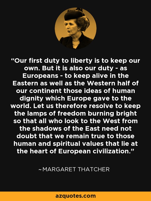 Our first duty to liberty is to keep our own. But it is also our duty - as Europeans - to keep alive in the Eastern as well as the Western half of our continent those ideas of human dignity which Europe gave to the world. Let us therefore resolve to keep the lamps of freedom burning bright so that all who look to the West from the shadows of the East need not doubt that we remain true to those human and spiritual values that lie at the heart of European civilization. - Margaret Thatcher