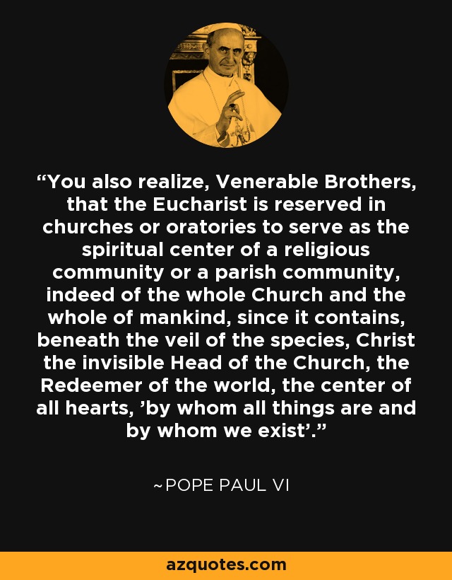 You also realize, Venerable Brothers, that the Eucharist is reserved in churches or oratories to serve as the spiritual center of a religious community or a parish community, indeed of the whole Church and the whole of mankind, since it contains, beneath the veil of the species, Christ the invisible Head of the Church, the Redeemer of the world, the center of all hearts, 'by whom all things are and by whom we exist'. - Pope Paul VI