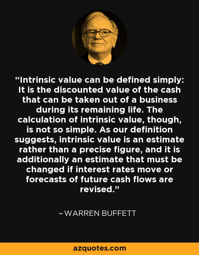 Intrinsic value can be defined simply: It is the discounted value of the cash that can be taken out of a business during its remaining life. The calculation of intrinsic value, though, is not so simple. As our definition suggests, intrinsic value is an estimate rather than a precise figure, and it is additionally an estimate that must be changed if interest rates move or forecasts of future cash flows are revised. - Warren Buffett