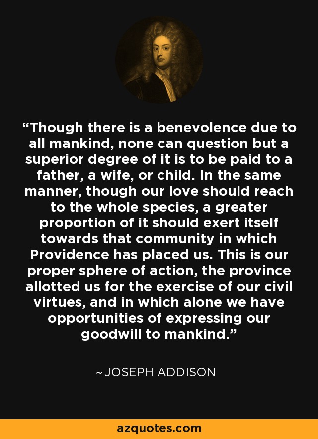 Though there is a benevolence due to all mankind, none can question but a superior degree of it is to be paid to a father, a wife, or child. In the same manner, though our love should reach to the whole species, a greater proportion of it should exert itself towards that community in which Providence has placed us. This is our proper sphere of action, the province allotted us for the exercise of our civil virtues, and in which alone we have opportunities of expressing our goodwill to mankind. - Joseph Addison