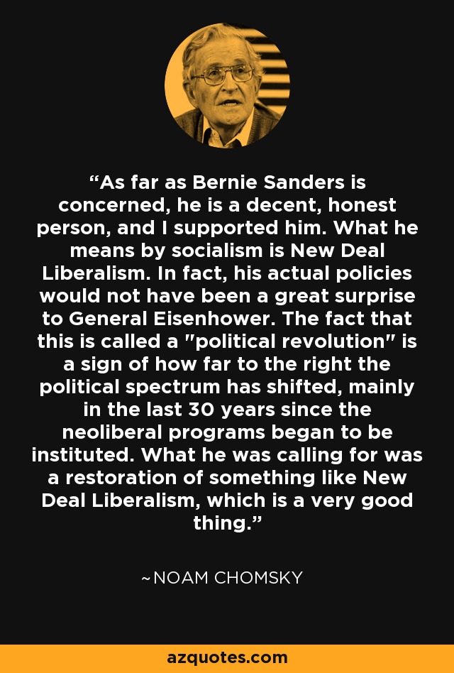 As far as Bernie Sanders is concerned, he is a decent, honest person, and I supported him. What he means by socialism is New Deal Liberalism. In fact, his actual policies would not have been a great surprise to General Eisenhower. The fact that this is called a 