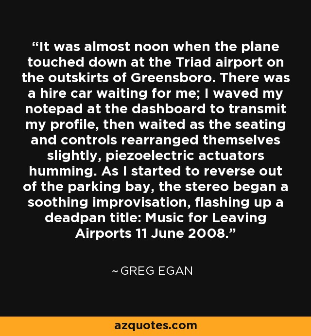 It was almost noon when the plane touched down at the Triad airport on the outskirts of Greensboro. There was a hire car waiting for me; I waved my notepad at the dashboard to transmit my profile, then waited as the seating and controls rearranged themselves slightly, piezoelectric actuators humming. As I started to reverse out of the parking bay, the stereo began a soothing improvisation, flashing up a deadpan title: Music for Leaving Airports 11 June 2008. - Greg Egan