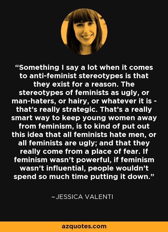 Something I say a lot when it comes to anti-feminist stereotypes is that they exist for a reason. The stereotypes of feminists as ugly, or man-haters, or hairy, or whatever it is - that's really strategic. That's a really smart way to keep young women away from feminism, is to kind of put out this idea that all feminists hate men, or all feminists are ugly; and that they really come from a place of fear. If feminism wasn't powerful, if feminism wasn't influential, people wouldn't spend so much time putting it down. - Jessica Valenti