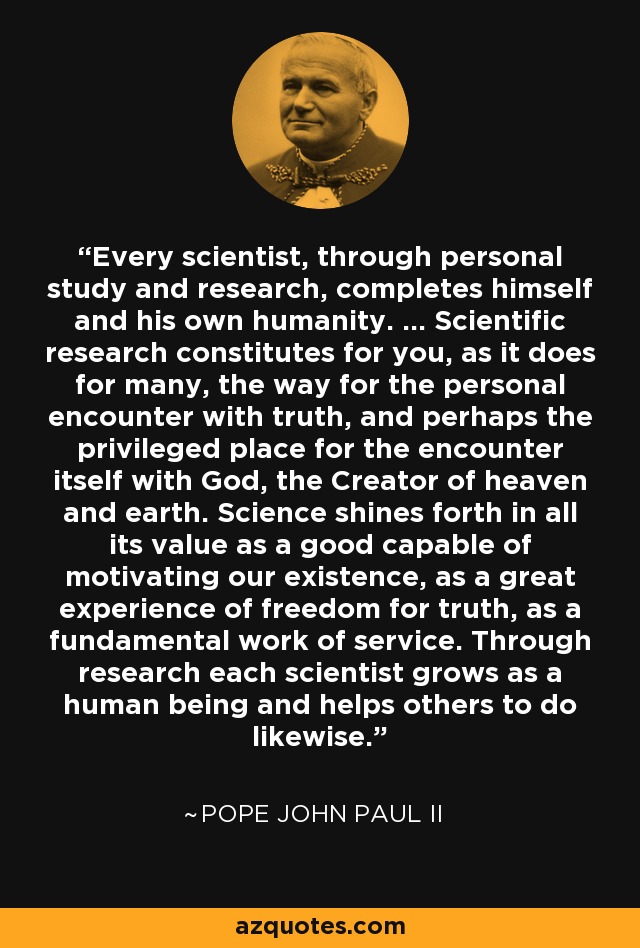 Every scientist, through personal study and research, completes himself and his own humanity. ... Scientific research constitutes for you, as it does for many, the way for the personal encounter with truth, and perhaps the privileged place for the encounter itself with God, the Creator of heaven and earth. Science shines forth in all its value as a good capable of motivating our existence, as a great experience of freedom for truth, as a fundamental work of service. Through research each scientist grows as a human being and helps others to do likewise. - Pope John Paul II