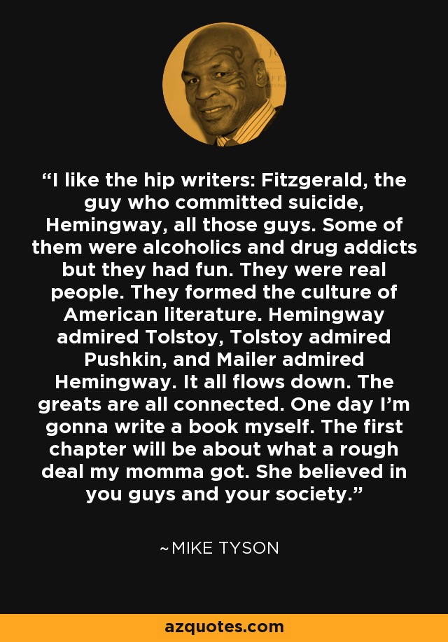 I like the hip writers: Fitzgerald, the guy who committed suicide, Hemingway, all those guys. Some of them were alcoholics and drug addicts but they had fun. They were real people. They formed the culture of American literature. Hemingway admired Tolstoy, Tolstoy admired Pushkin, and Mailer admired Hemingway. It all flows down. The greats are all connected. One day I'm gonna write a book myself. The first chapter will be about what a rough deal my momma got. She believed in you guys and your society. - Mike Tyson