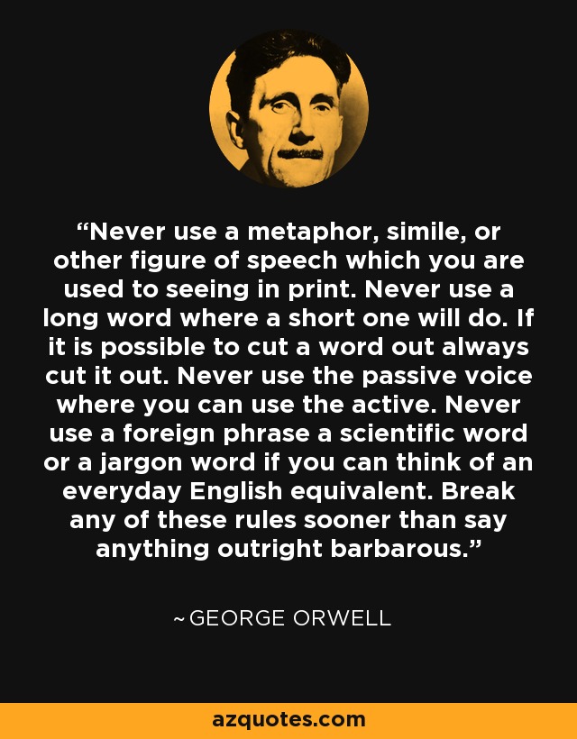 Never use a metaphor, simile, or other figure of speech which you are used to seeing in print. Never use a long word where a short one will do. If it is possible to cut a word out always cut it out. Never use the passive voice where you can use the active. Never use a foreign phrase a scientific word or a jargon word if you can think of an everyday English equivalent. Break any of these rules sooner than say anything outright barbarous. - George Orwell