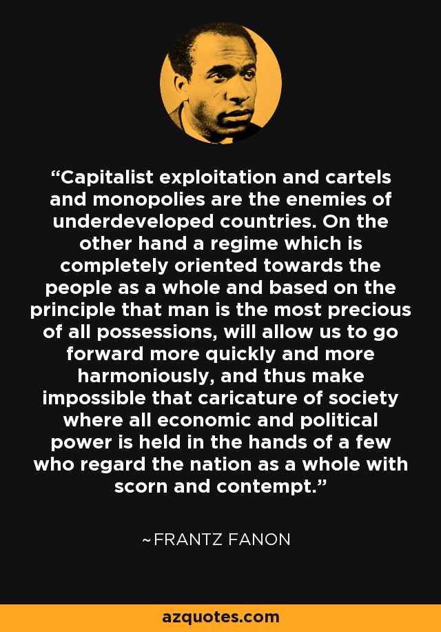 Capitalist exploitation and cartels and monopolies are the enemies of underdeveloped countries. On the other hand a regime which is completely oriented towards the people as a whole and based on the principle that man is the most precious of all possessions, will allow us to go forward more quickly and more harmoniously, and thus make impossible that caricature of society where all economic and political power is held in the hands of a few who regard the nation as a whole with scorn and contempt. - Frantz Fanon
