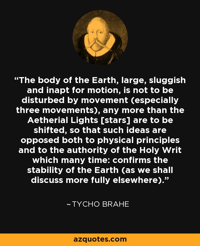 The body of the Earth, large, sluggish and inapt for motion, is not to be disturbed by movement (especially three movements), any more than the Aetherial Lights [stars] are to be shifted, so that such ideas are opposed both to physical principles and to the authority of the Holy Writ which many time: confirms the stability of the Earth (as we shall discuss more fully elsewhere). - Tycho Brahe